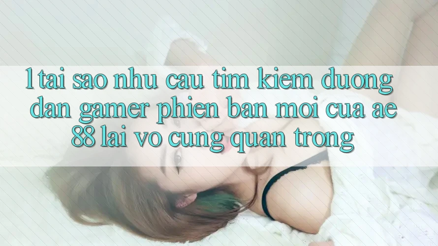 1. Tại Sao Nhu Cầu Tìm Kiếm “Đường dẫn Gamer Phiên bản mới” Của AE 88 Lại Vô cùng Quan Trọng?