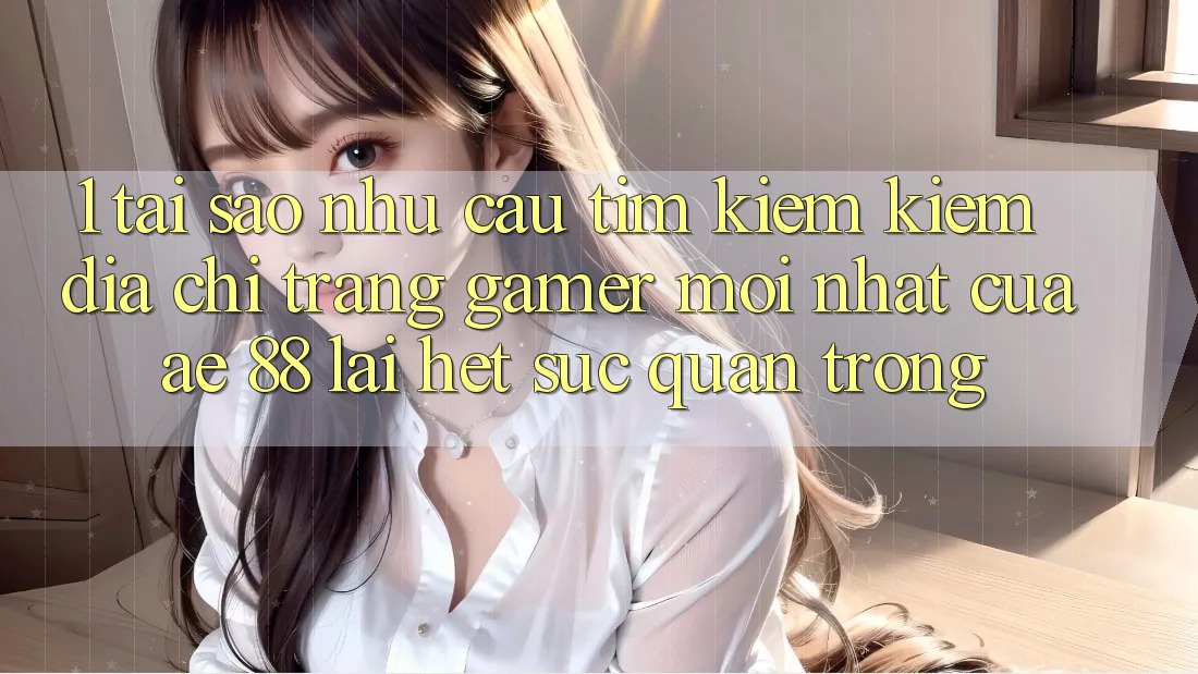 1. Tại Sao Nhu Cầu Tìm kiếm Kiếm “Địa chỉ trang Gamer Mới nhất” Của AE 88 Lại Hết sức Quan Trọng?