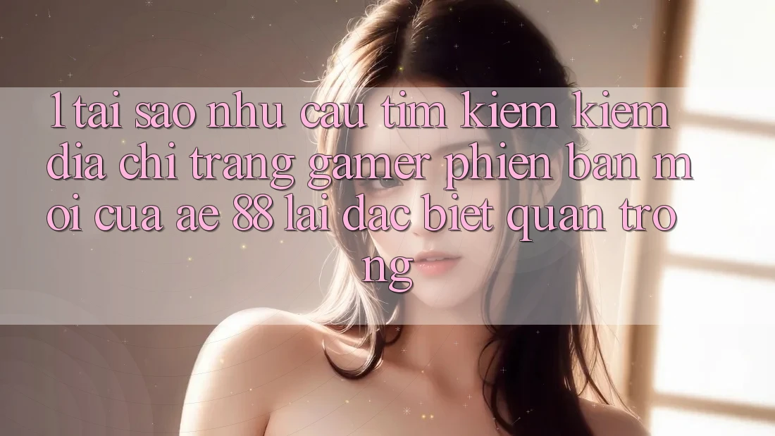 1. Tại Sao Nhu Cầu Tìm kiếm Kiếm “Địa chỉ trang Gamer Phiên bản mới” Của AE 88 Lại Đặc biệt Quan Trọng?