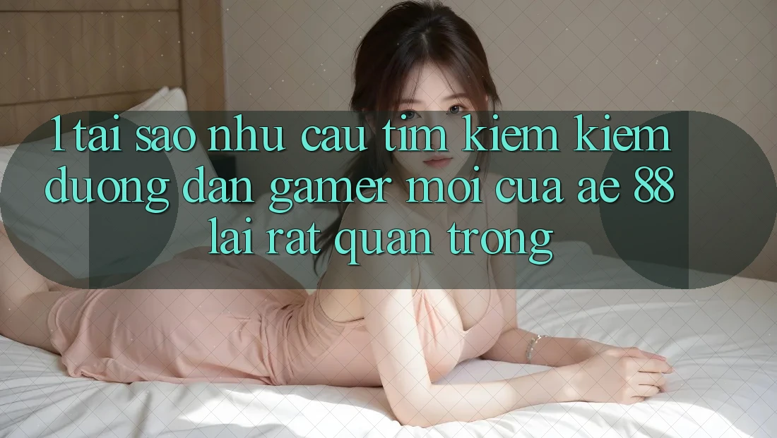 1. Tại Sao Nhu Cầu Tìm kiếm kiếm “Đường dẫn Gamer Mới” Của AE 88 Lại Rất Quan Trọng?