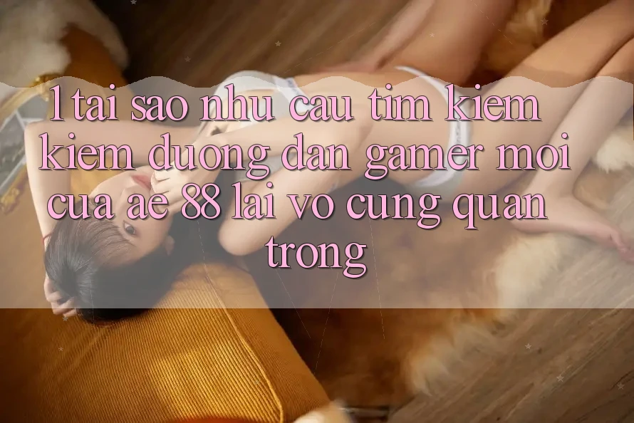 1. Tại Sao Nhu Cầu Tìm kiếm Kiếm “Đường dẫn Gamer Mới” Của AE 88 Lại Vô cùng Quan Trọng?