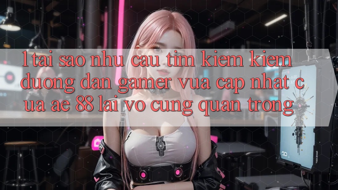 1. Tại Sao Nhu Cầu Tìm kiếm kiếm “Đường dẫn Gamer Vừa cập nhật” Của AE 88 Lại Vô cùng Quan Trọng?