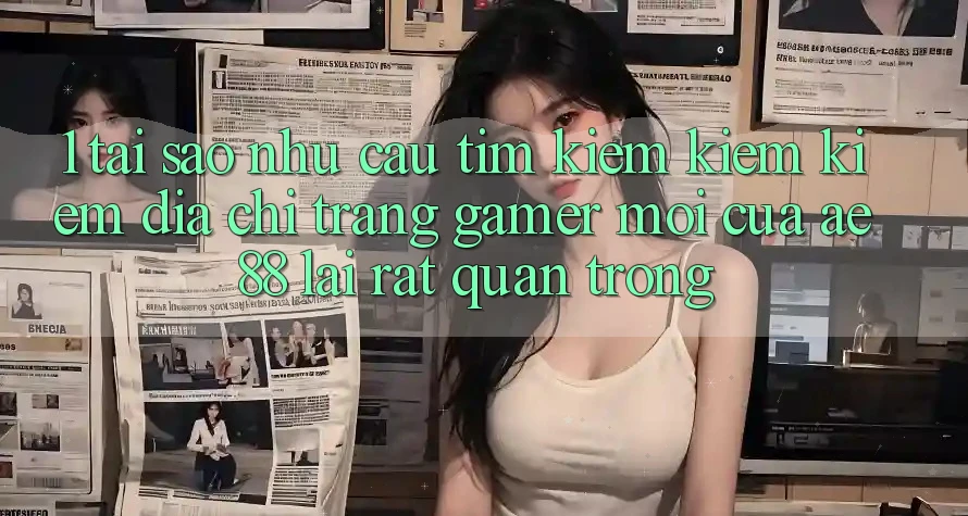 1. Tại Sao Nhu Cầu Tìm kiếm kiếm Kiếm “Địa chỉ trang Gamer Mới” Của AE 88 Lại Rất Quan Trọng?