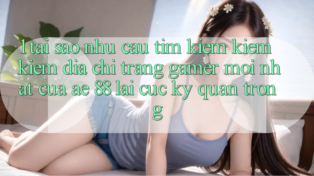 1. Tại Sao Nhu Cầu Tìm kiếm kiếm Kiếm “Địa chỉ trang Gamer Mới nhất” Của AE 88 Lại Cực Kỳ Quan Trọng?