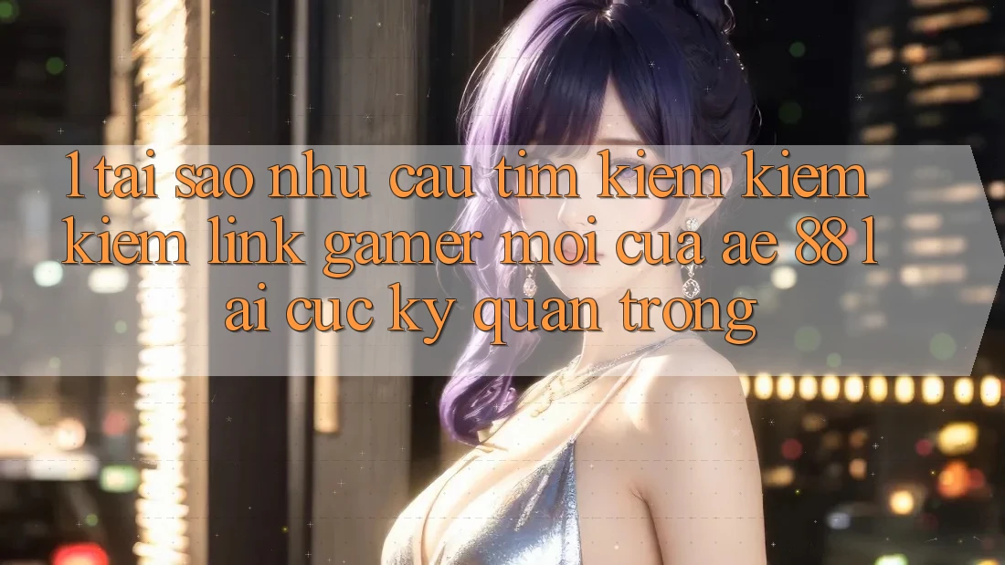 1. Tại Sao Nhu Cầu Tìm kiếm kiếm Kiếm “Link Gamer Mới” Của AE 88 Lại Cực Kỳ Quan Trọng?
