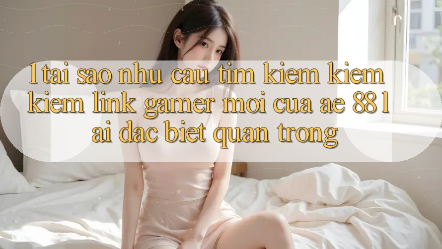 1. Tại Sao Nhu Cầu Tìm kiếm kiếm Kiếm “Link Gamer Mới” Của AE 88 Lại Đặc biệt Quan Trọng?