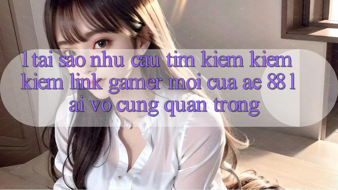 1. Tại Sao Nhu Cầu Tìm kiếm kiếm Kiếm “Link Gamer Mới” Của AE 88 Lại Vô cùng Quan Trọng?