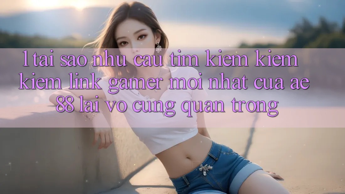 1. Tại Sao Nhu Cầu Tìm kiếm kiếm Kiếm “Link Gamer Mới nhất” Của AE 88 Lại Vô cùng Quan Trọng?