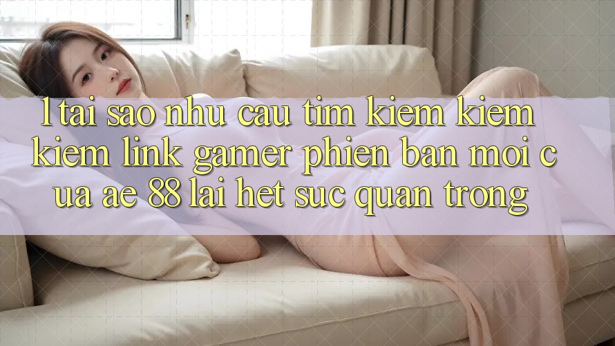 1. Tại Sao Nhu Cầu Tìm kiếm kiếm Kiếm “Link Gamer Phiên bản mới” Của AE 88 Lại Hết sức Quan Trọng?
