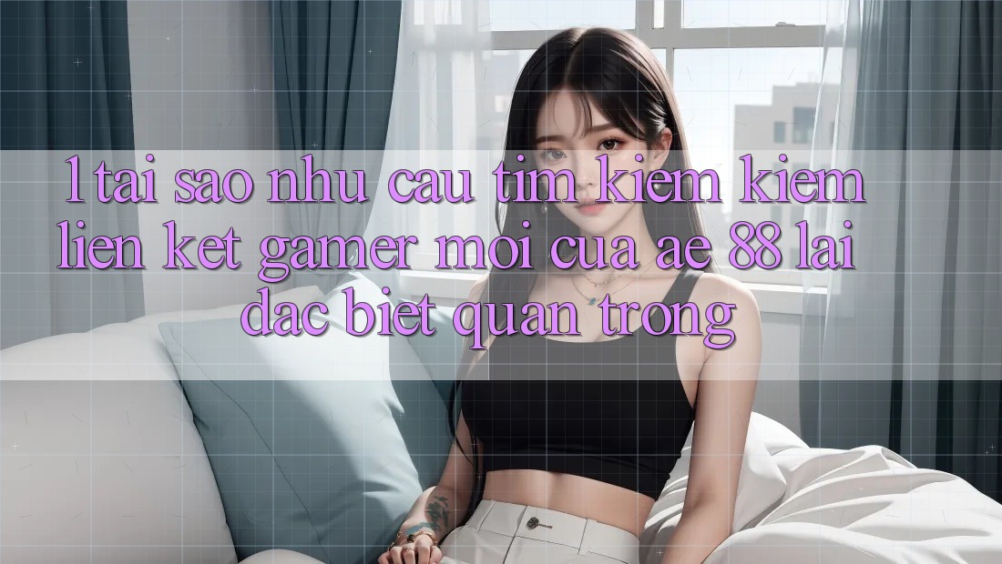 1. Tại Sao Nhu Cầu Tìm kiếm Kiếm “Liên kết Gamer Mới” Của AE 88 Lại Đặc biệt Quan Trọng?