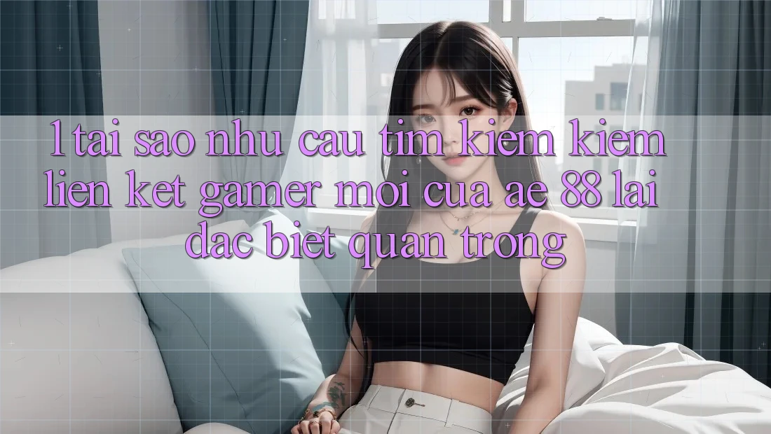 1. Tại Sao Nhu Cầu Tìm kiếm Kiếm “Liên kết Gamer Mới” Của AE 88 Lại Đặc biệt Quan Trọng?