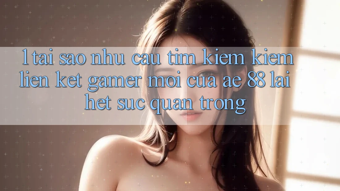 1. Tại Sao Nhu Cầu Tìm kiếm Kiếm “Liên kết Gamer Mới” Của AE 88 Lại Hết sức Quan Trọng?