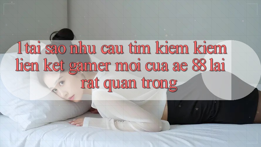 1. Tại Sao Nhu Cầu Tìm kiếm Kiếm “Liên kết Gamer Mới” Của AE 88 Lại Rất Quan Trọng?