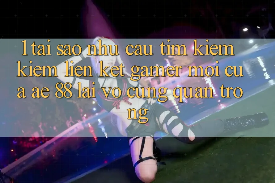1. Tại Sao Nhu Cầu Tìm kiếm Kiếm “Liên kết Gamer Mới” Của AE 88 Lại Vô cùng Quan Trọng?