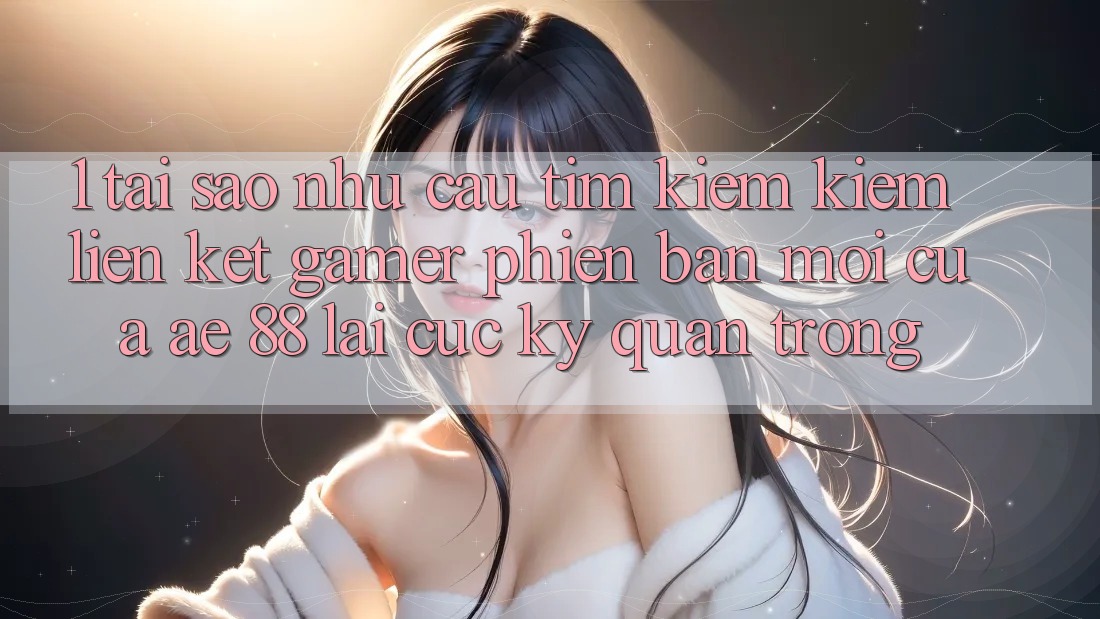1. Tại Sao Nhu Cầu Tìm kiếm Kiếm “Liên kết Gamer Phiên bản mới” Của AE 88 Lại Cực kỳ Quan Trọng?