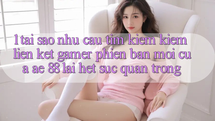 1. Tại Sao Nhu Cầu Tìm kiếm Kiếm “Liên kết Gamer Phiên bản mới” Của AE 88 Lại Hết sức Quan Trọng?