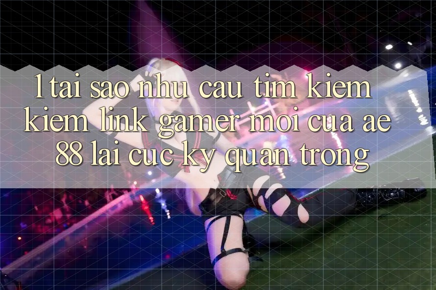 1. Tại Sao Nhu Cầu Tìm kiếm Kiếm “Link Gamer Mới” Của AE 88 Lại Cực kỳ Quan Trọng?