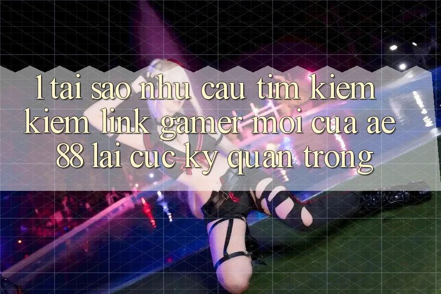 1. Tại Sao Nhu Cầu Tìm kiếm kiếm “Link Gamer Mới” Của AE 88 Lại Cực kỳ Quan Trọng?