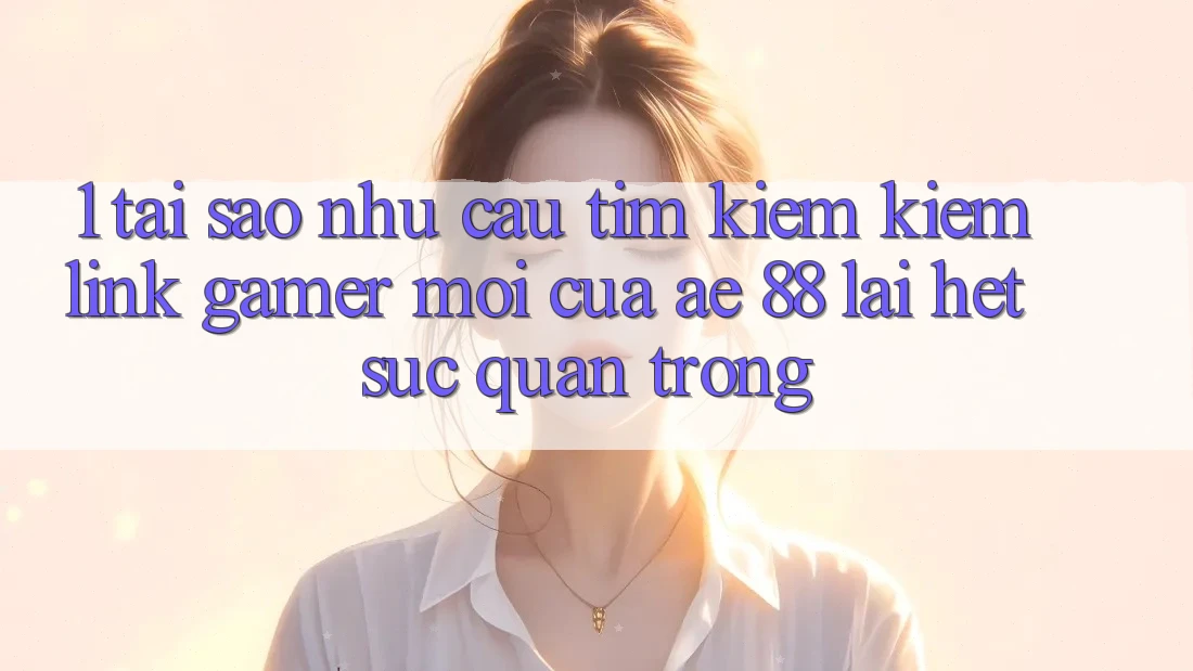 1. Tại Sao Nhu Cầu Tìm kiếm Kiếm “Link Gamer Mới” Của AE 88 Lại Hết sức Quan Trọng?