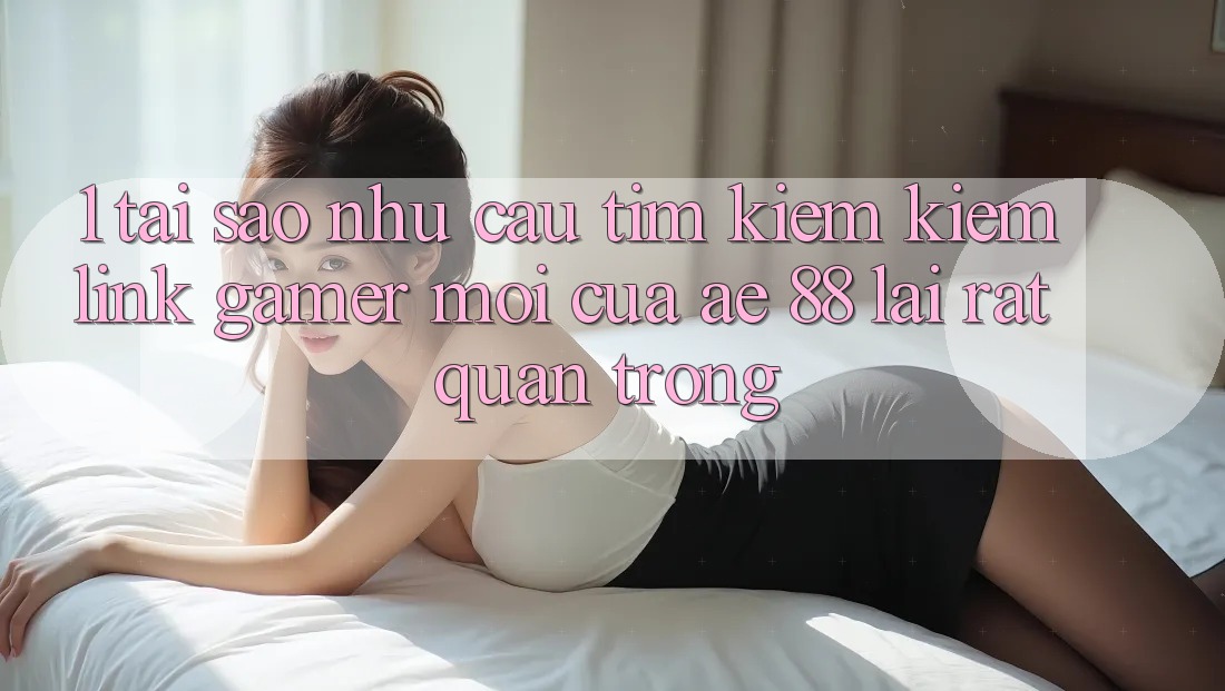 1. Tại Sao Nhu Cầu Tìm kiếm kiếm “Link Gamer Mới” Của AE 88 Lại Rất Quan Trọng?