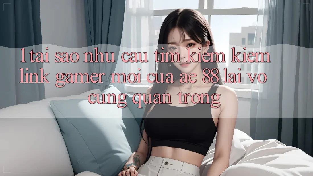 1. Tại Sao Nhu Cầu Tìm kiếm Kiếm “Link Gamer Mới” Của AE 88 Lại Vô cùng Quan Trọng?