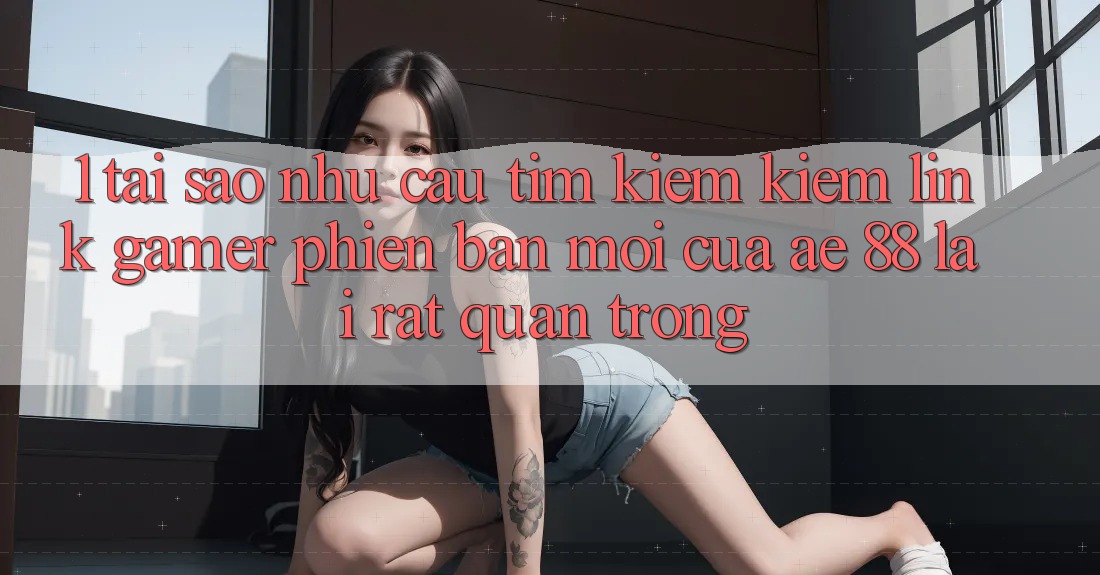 1. Tại Sao Nhu Cầu Tìm kiếm Kiếm “Link Gamer Phiên bản mới” Của AE 88 Lại Rất Quan Trọng?