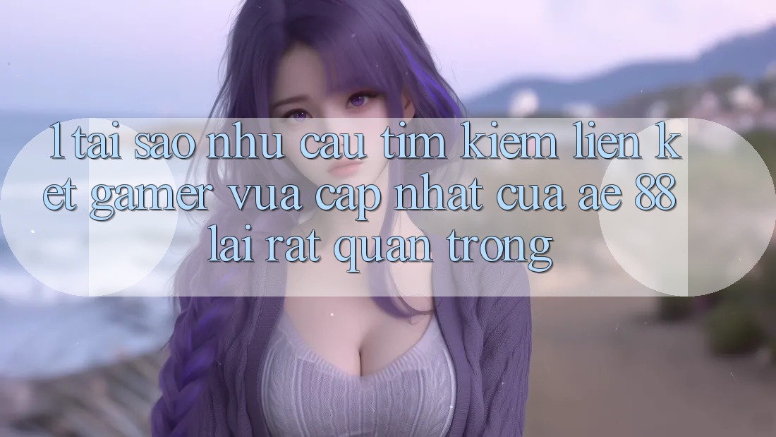 1. Tại Sao Nhu Cầu Tìm Kiếm “Liên kết Gamer Vừa cập nhật” Của AE 88 Lại Rất Quan Trọng?