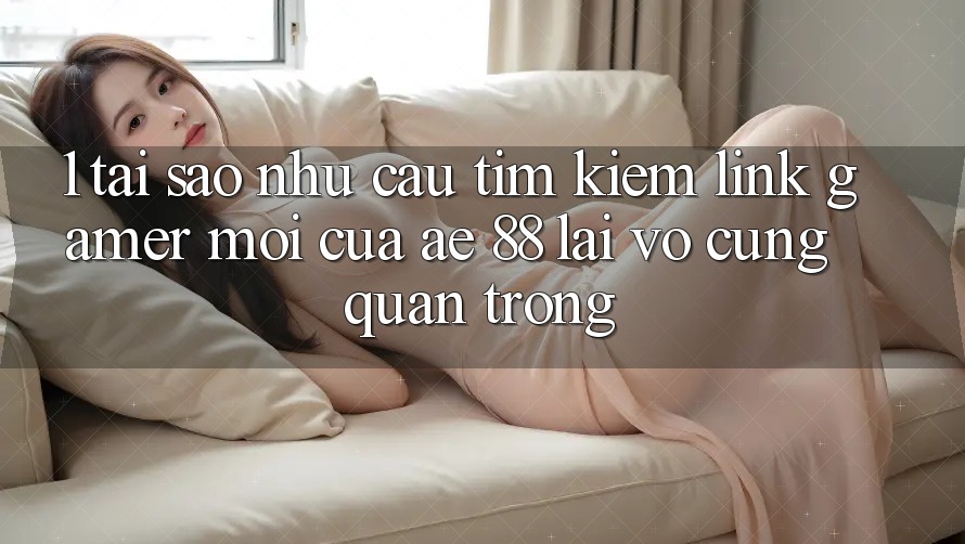 1. Tại Sao Nhu Cầu Tìm Kiếm “Link Gamer Mới” Của AE 88 Lại Vô cùng Quan Trọng?