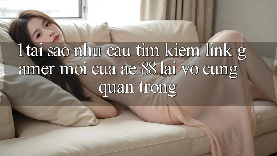 1. Tại Sao Nhu Cầu Tìm Kiếm “Link Gamer Mới” Của AE 88 Lại Vô cùng Quan Trọng?