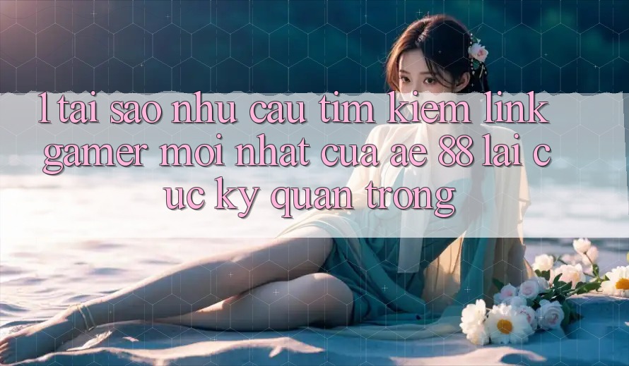 1. Tại Sao Nhu Cầu Tìm Kiếm “Link Gamer Mới nhất” Của AE 88 Lại Cực kỳ Quan Trọng?