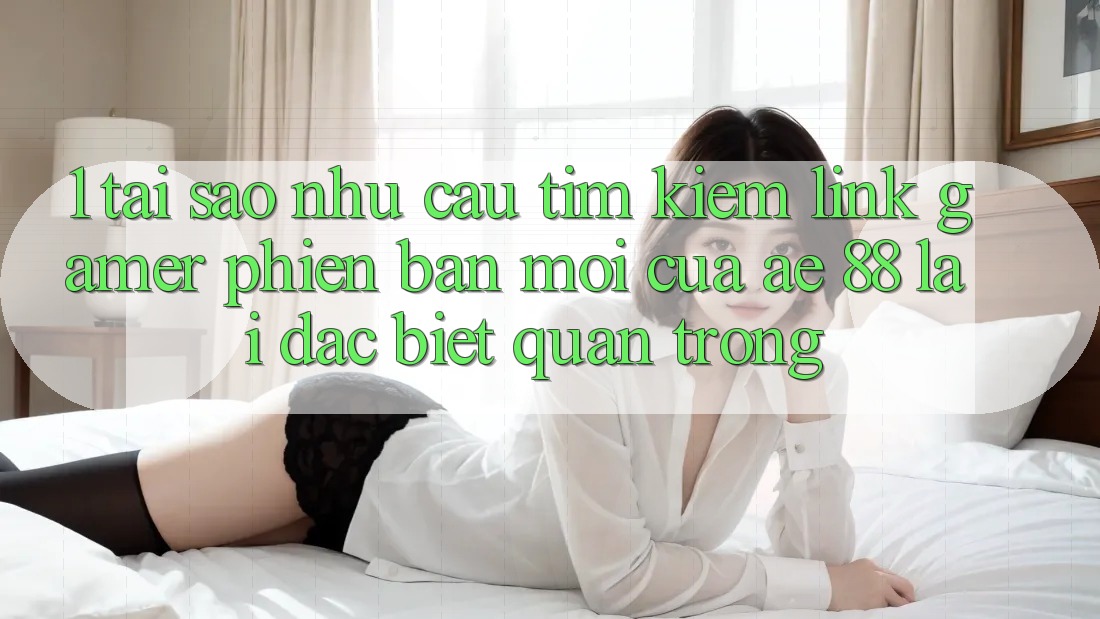 1. Tại Sao Nhu Cầu Tìm Kiếm “Link Gamer Phiên bản mới” Của AE 88 Lại Đặc biệt Quan Trọng?