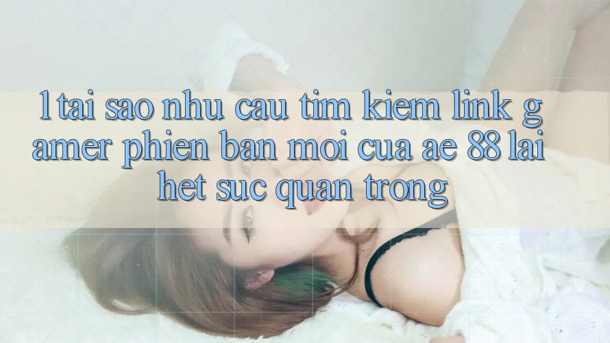 1. Tại Sao Nhu Cầu Tìm kiếm “Link Gamer Phiên bản mới” Của AE 88 Lại Hết sức Quan Trọng?