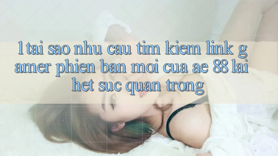 1. Tại Sao Nhu Cầu Tìm kiếm “Link Gamer Phiên bản mới” Của AE 88 Lại Hết sức Quan Trọng?
