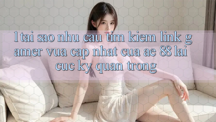 1. Tại Sao Nhu Cầu Tìm Kiếm “Link Gamer Vừa cập nhật” Của AE 88 Lại Cực Kỳ Quan Trọng?