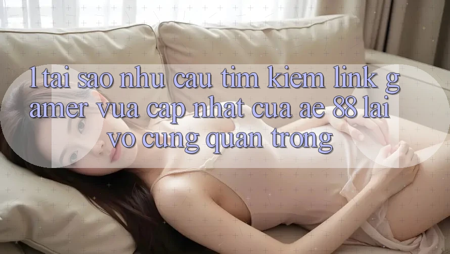1. Tại Sao Nhu Cầu Tìm Kiếm “Link Gamer Vừa cập nhật” Của AE 88 Lại Vô cùng Quan Trọng?