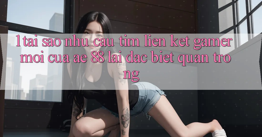1. Tại Sao Nhu Cầu Tìm “Liên kết Gamer Mới” Của AE 88 Lại Đặc biệt Quan Trọng?