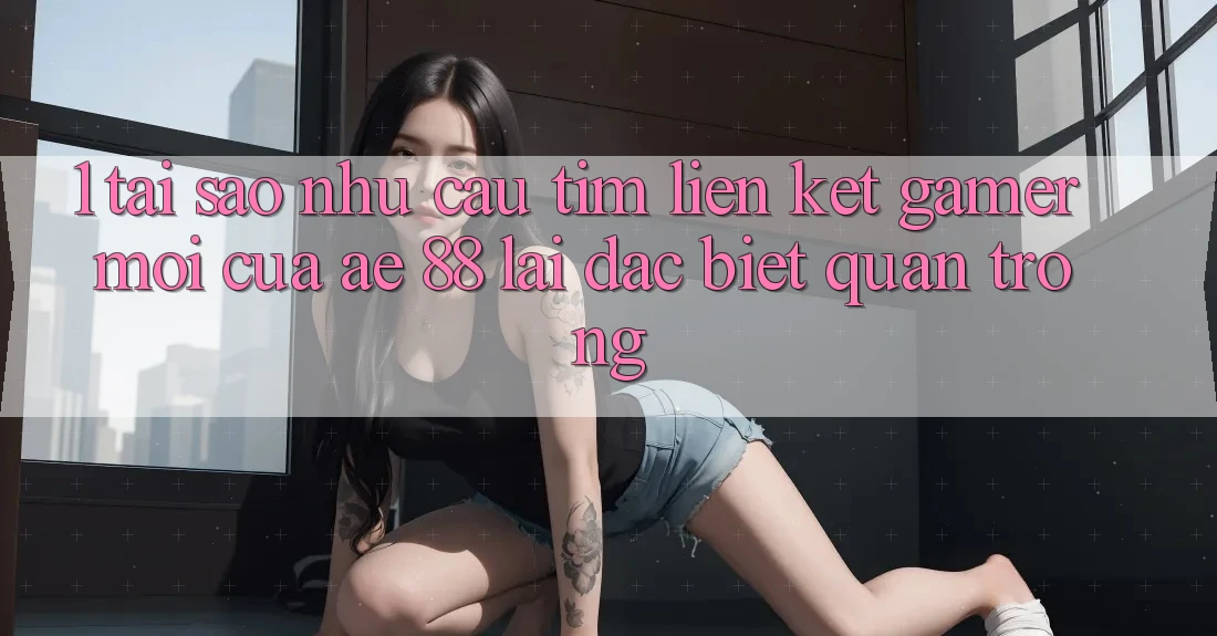 1. Tại Sao Nhu Cầu Tìm “Liên kết Gamer Mới” Của AE 88 Lại Đặc biệt Quan Trọng?