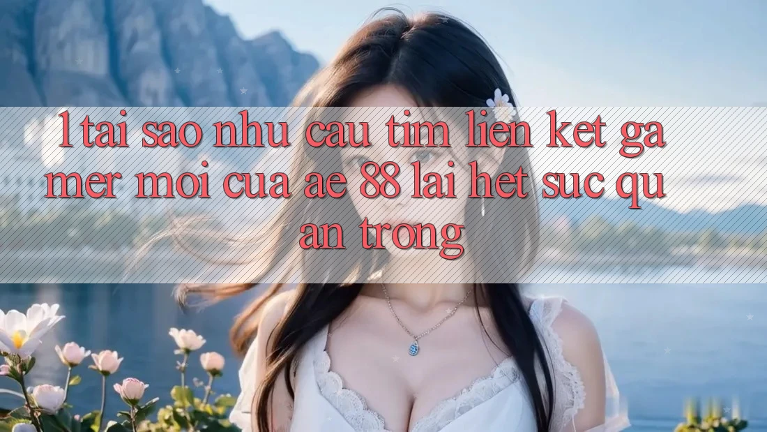 1. Tại Sao Nhu Cầu Tìm “Liên kết Gamer Mới” Của AE 88 Lại Hết sức Quan Trọng?