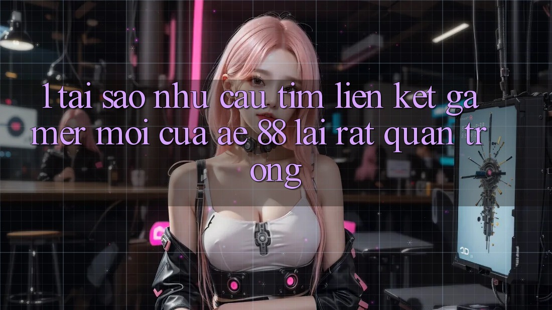 1. Tại Sao Nhu Cầu Tìm “Liên kết Gamer Mới” Của AE 88 Lại Rất Quan Trọng?