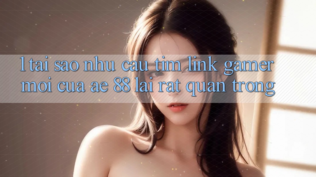 1. Tại Sao Nhu Cầu Tìm “Link Gamer Mới” Của AE 88 Lại Rất Quan Trọng?