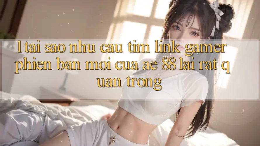 1. Tại Sao Nhu Cầu Tìm “Link Gamer Phiên bản mới” Của AE 88 Lại Rất Quan Trọng?
