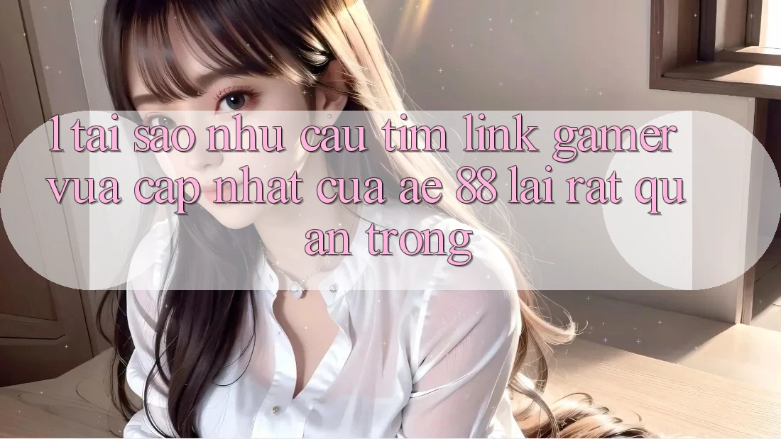 1. Tại Sao Nhu Cầu Tìm “Link Gamer Vừa cập nhật” Của AE 88 Lại Rất Quan Trọng?