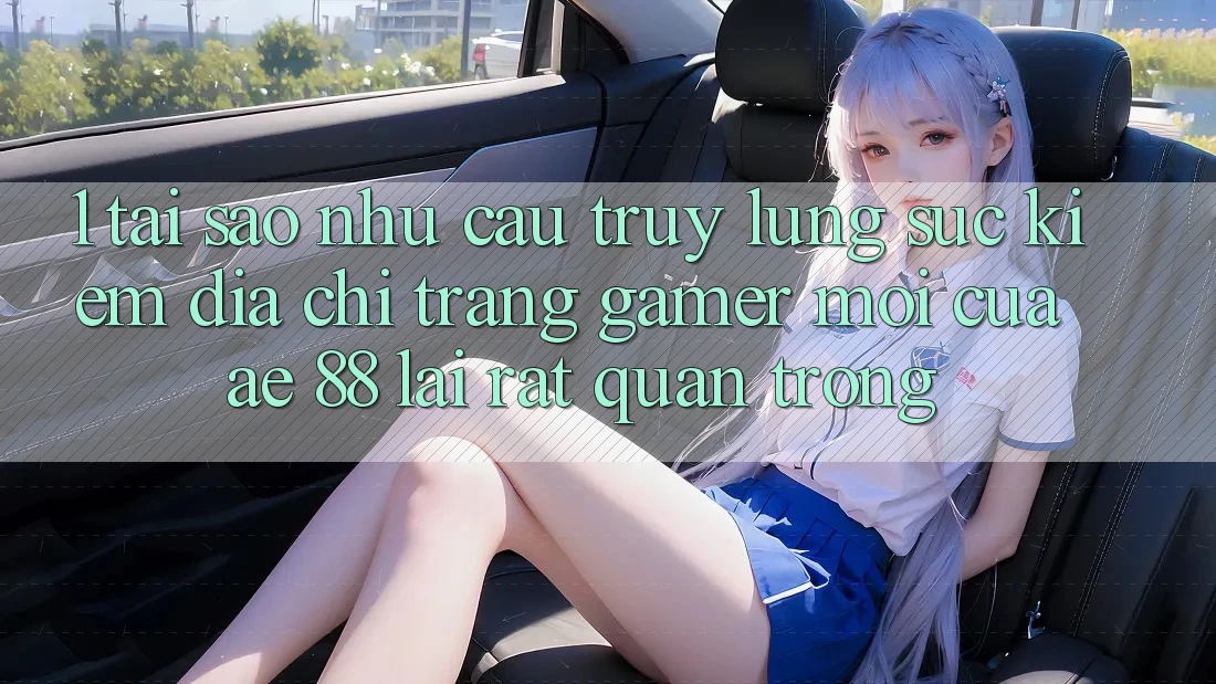 1. Tại Sao Nhu Cầu Truy lùng sục Kiếm “Địa chỉ trang Gamer Mới” Của AE 88 Lại Rất Quan Trọng?