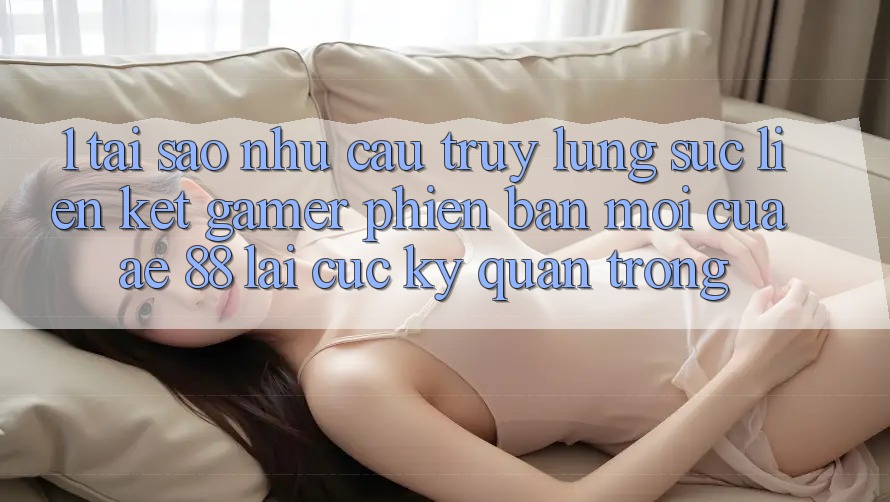 1. Tại Sao Nhu Cầu Truy lùng sục “Liên kết Gamer Phiên bản mới” Của AE 88 Lại Cực Kỳ Quan Trọng?