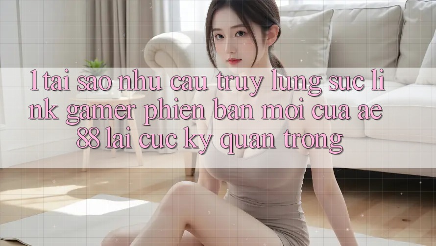 1. Tại Sao Nhu Cầu Truy lùng sục “Link Gamer Phiên bản mới” Của AE 88 Lại Cực Kỳ Quan Trọng?