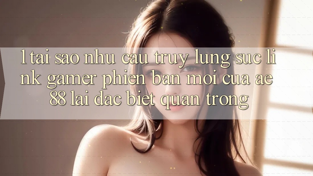 1. Tại Sao Nhu Cầu Truy lùng sục “Link Gamer Phiên bản mới” Của AE 88 Lại Đặc biệt Quan Trọng?