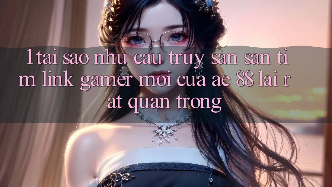 1. Tại Sao Nhu Cầu Truy săn săn tìm “Link Gamer Mới” Của AE 88 Lại Rất Quan Trọng?