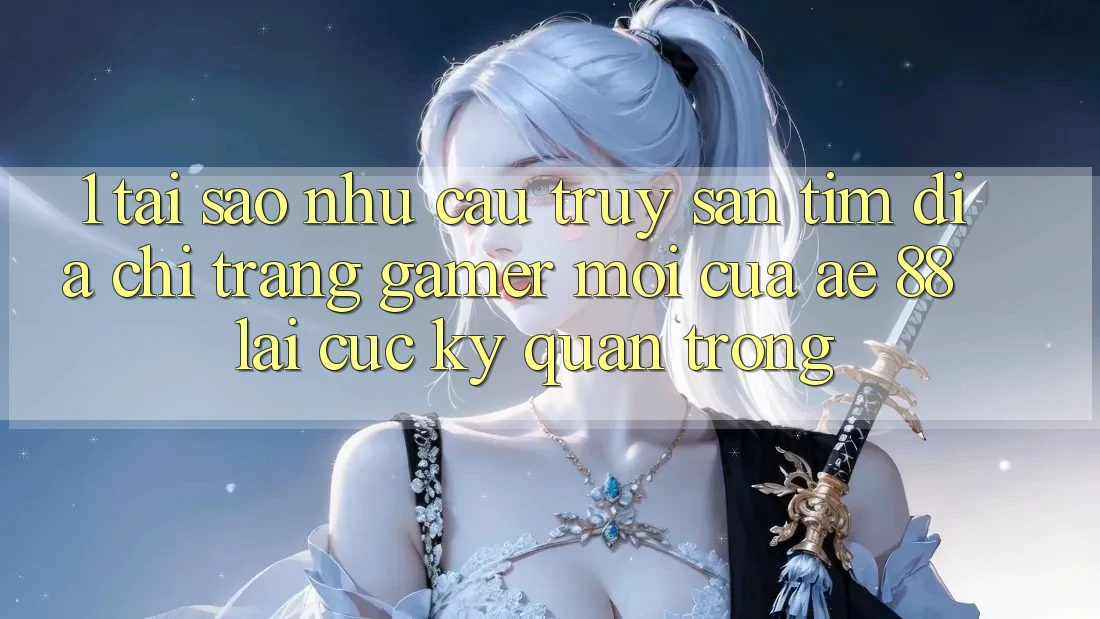 1. Tại Sao Nhu Cầu Truy săn tìm “Địa chỉ trang Gamer Mới” Của AE 88 Lại Cực Kỳ Quan Trọng?