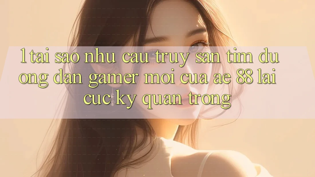 1. Tại Sao Nhu Cầu Truy săn tìm “Đường dẫn Gamer Mới” Của AE 88 Lại Cực kỳ Quan Trọng?