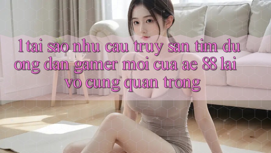 1. Tại Sao Nhu Cầu Truy săn tìm “Đường dẫn Gamer Mới” Của AE 88 Lại Vô cùng Quan Trọng?